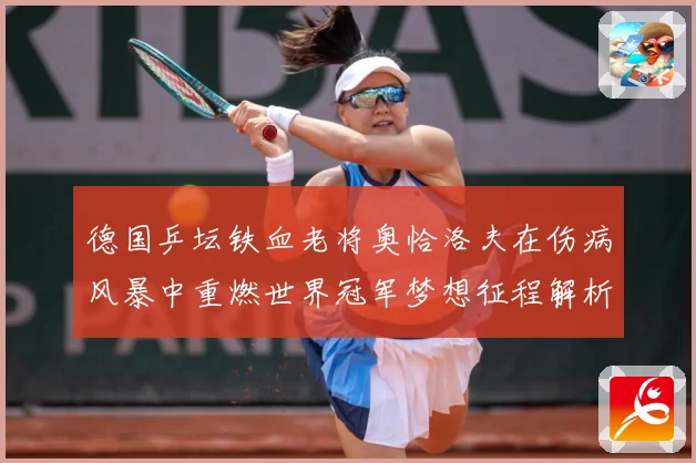德国乒坛铁血老将奥恰洛夫在伤病风暴中重燃世界冠军梦想征程解析：最新赛事动态与深度分析