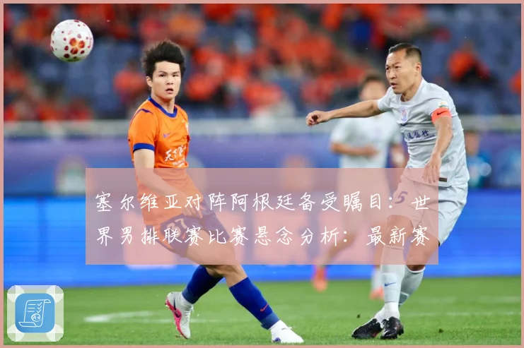 塞尔维亚对阵阿根廷备受瞩目：世界男排联赛比赛悬念分析：最新赛事动态与深度分析