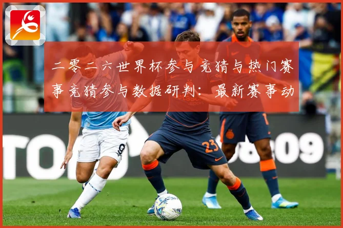 二零二六世界杯参与竞猜与热门赛事竞猜参与数据研判：最新赛事动态与深度分析