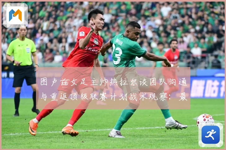 图卢兹女足主帅热拉尔谈团队沟通与重返顶级联赛计划战术观察：最新赛事动态与深度分析
