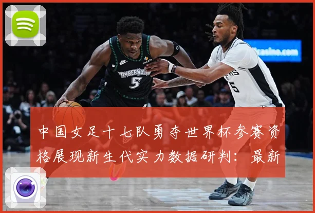 中国女足十七队勇夺世界杯参赛资格展现新生代实力数据研判：最新赛事动态与深度分析