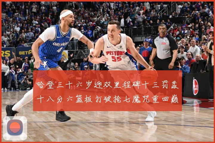哈登三十六岁迎双里程碑十三罚轰十八分六篮板打破抢七魔咒重回巅成长观察：最新赛事动态与深度分析