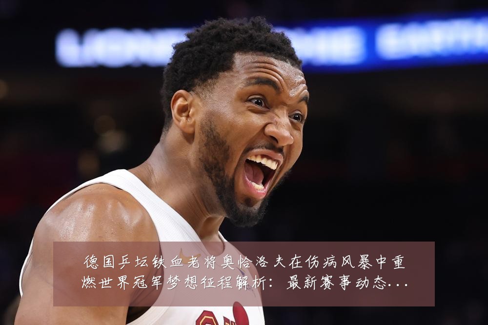 德国乒坛铁血老将奥恰洛夫在伤病风暴中重燃世界冠军梦想征程解析:最新赛事动态与深度分析