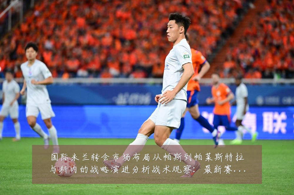 国际米兰转会市场布局从帕斯到帕莱斯特拉与科内的战略演进分析战术观察:最新赛事动态与深度分析