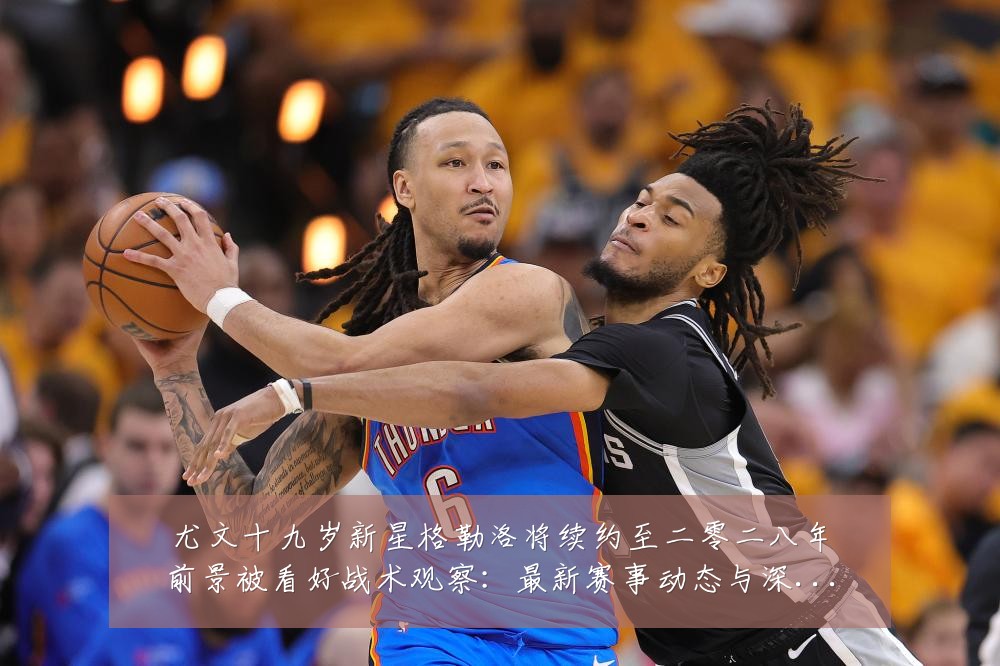 尤文十九岁新星格勒洛将续约至二零二八年前景被看好战术观察:最新赛事动态与深度分析