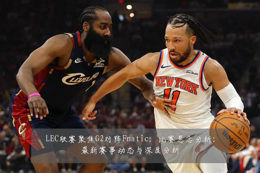 LEC联赛聚焦G2对阵Fnatic:比赛悬念分析:最新赛事动态与深度分析