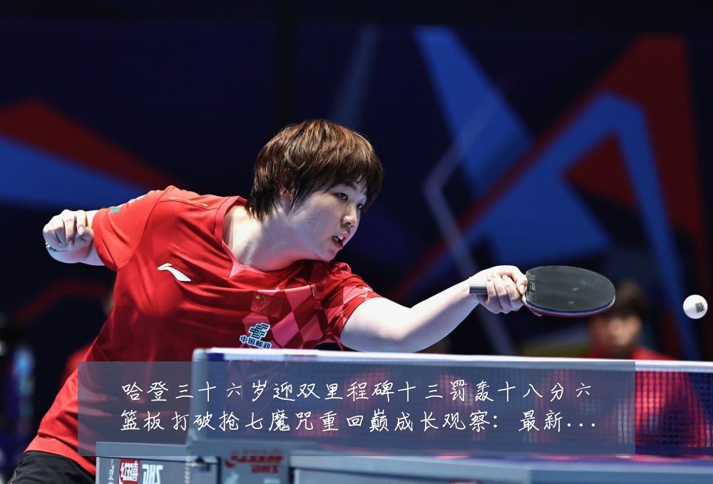 哈登三十六岁迎双里程碑十三罚轰十八分六篮板打破抢七魔咒重回巅成长观察:最新赛事动态与深度分析